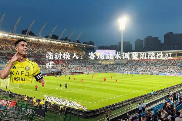 临时换人:赛场战术调整的隐性杠杆
