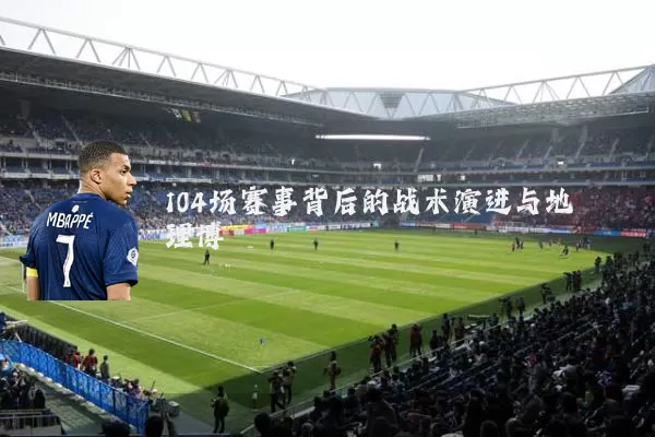 104场赛事背后的战术演进与地理博弈