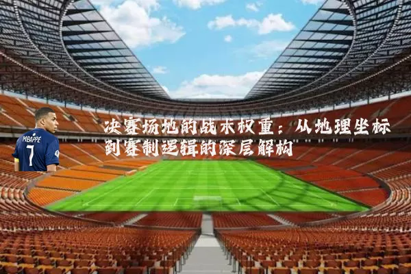 决赛场地的战术权重:从地理坐标到赛制逻辑的深层解构
